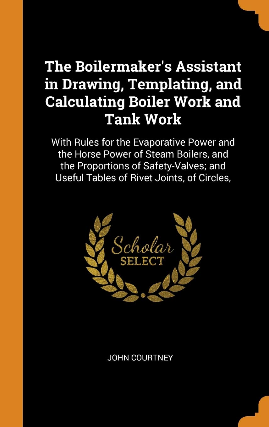 The Boilermaker's Assistant in Drawing, Templating, and Calculating Boiler Work and Tank Work: With Rules for the Evaporative Power and the Horse ... Useful Tables of Rivet Joints, of Circles,