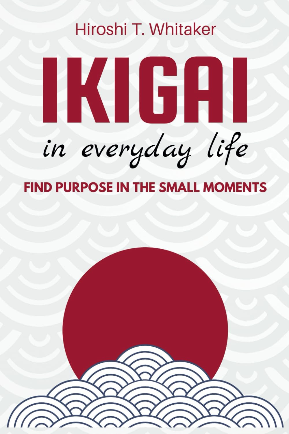 IKIGAI IN IN EVERYDAY LIFE. Find Purpose in the Small Moments: Discover your reason for being with simple and meaningful practices