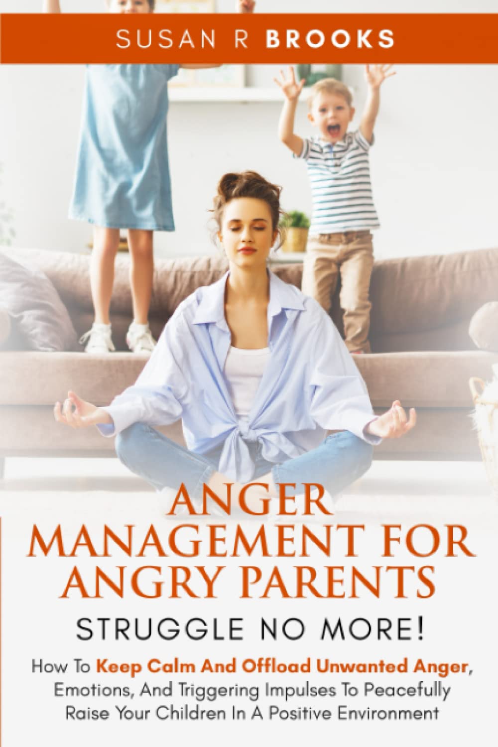Anger Management for Angry Parents: Struggle No More!: How to Keep Calm and Offload Unwanted Anger, Emotions, and Triggering Impulses to Peacefully Raise Your Children in a Positive Environment