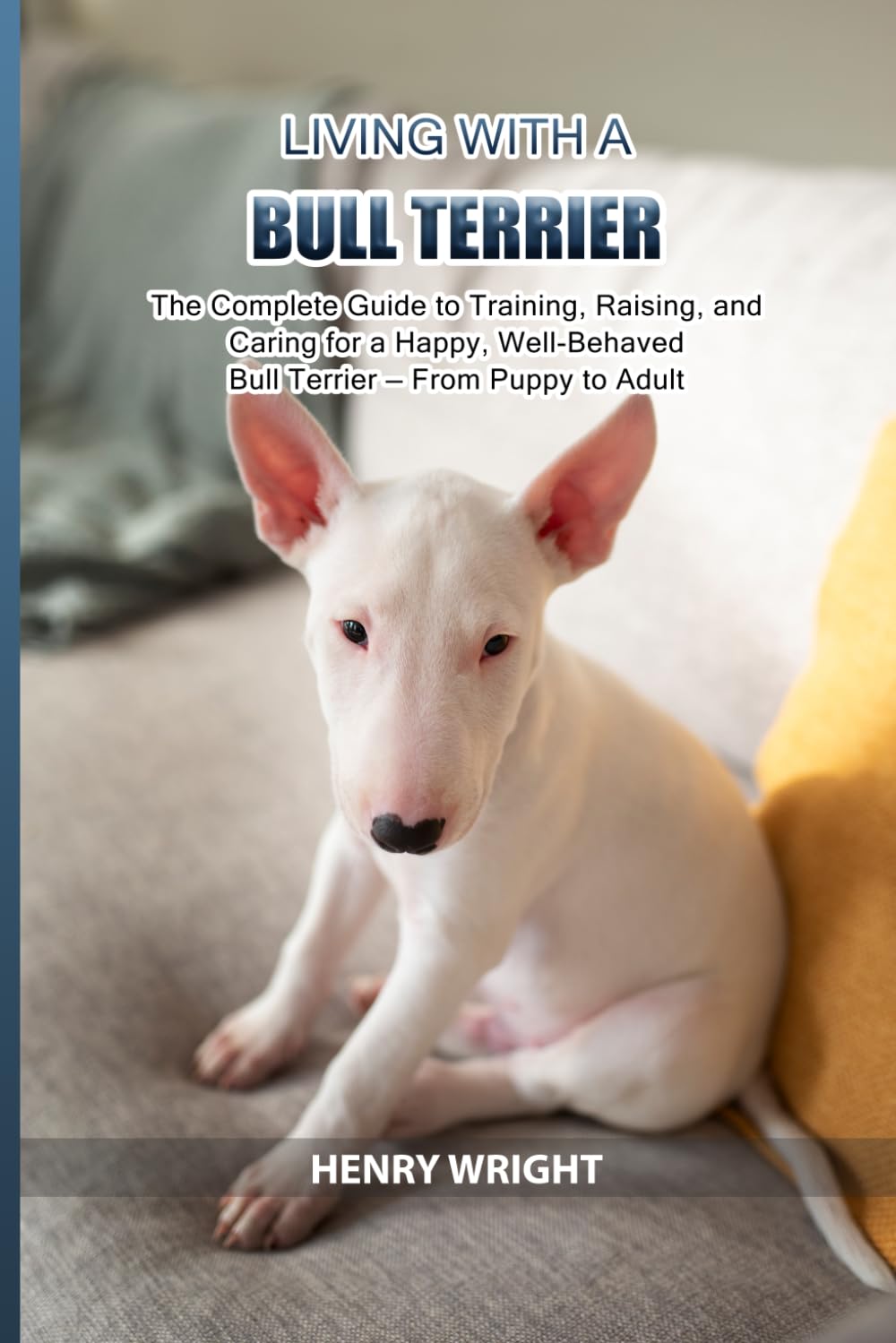 Living with a Bull Terrier: The Complete Guide to Training, Raising, and Caring for a Happy, Well-Behaved Bull Terrier — From Puppy to Adult