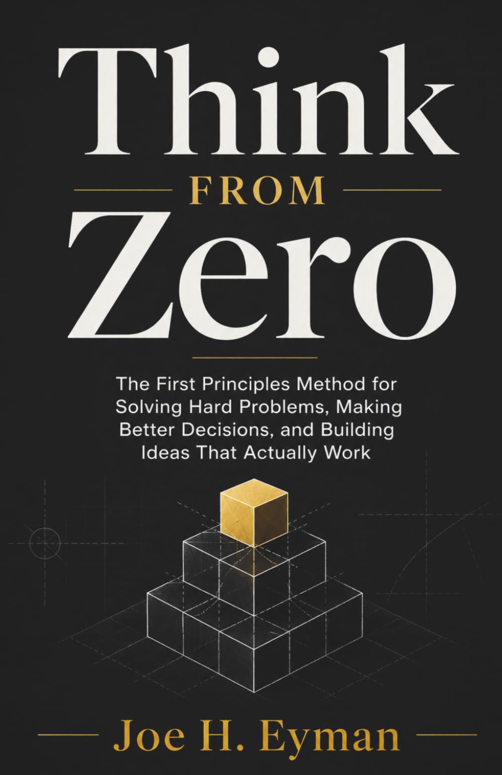Think From Zero: The First Principles Method for Solving Hard Problems, Making Better Decisions, and Building Ideas That Actually Work