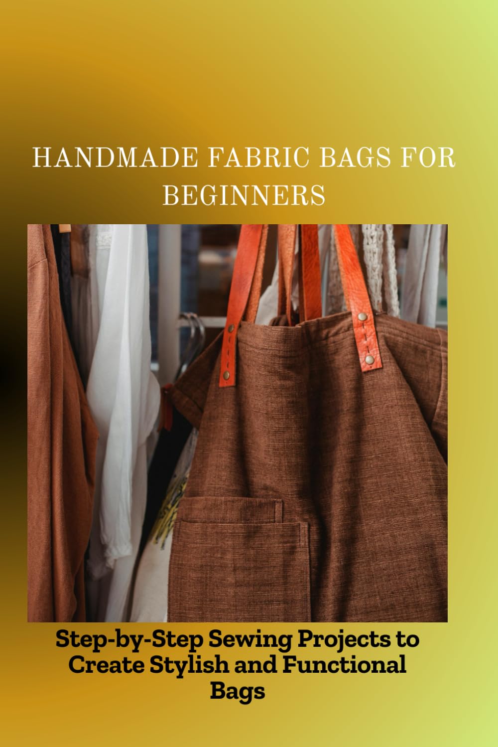 HANDMADE FABRIC BAGS FOR BEGINNERS: Step-by-Step Sewing Projects to Create Stylish and Functional Bags