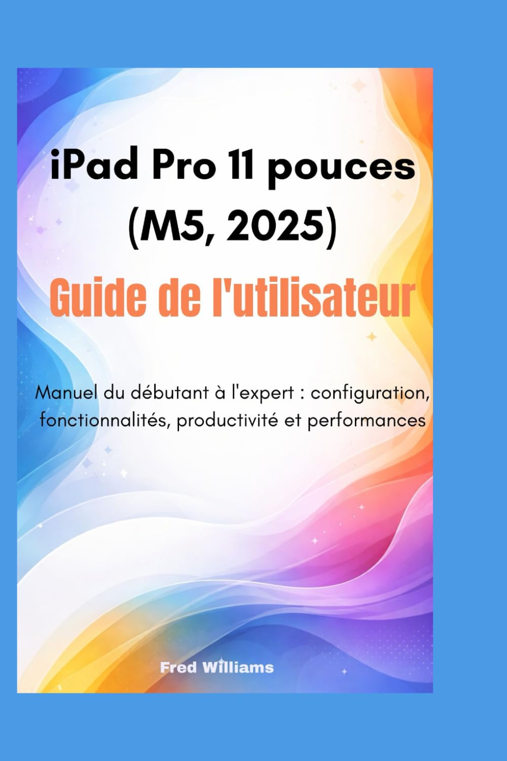 iPad Pro 11 pouces (M5, 2025) guide de l'utilisateur: Manuel du débutant à l'expert : configuration, fonctionnalités, productivité et performances
