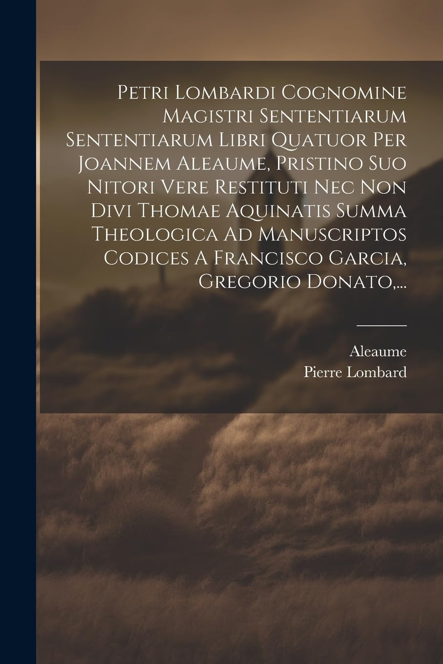 Petri Lombardi Cognomine Magistri Sententiarum Sententiarum Libri Quatuor Per Joannem Aleaume, Pristino Suo Nitori Vere Restituti Nec Non Divi Thomae ... A Francisco Garcia, Gregorio Donato, ...