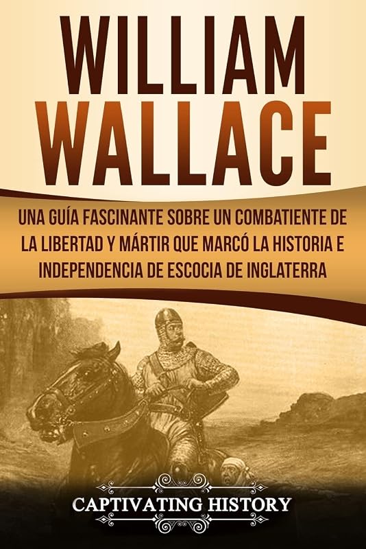 William Wallace: Una guía fascinante sobre un combatiente de la libertad y mártir que marcó la historia e independencia de Escocia de Inglaterra ... ... Edition) (Explorando el Pasado de Escocia)