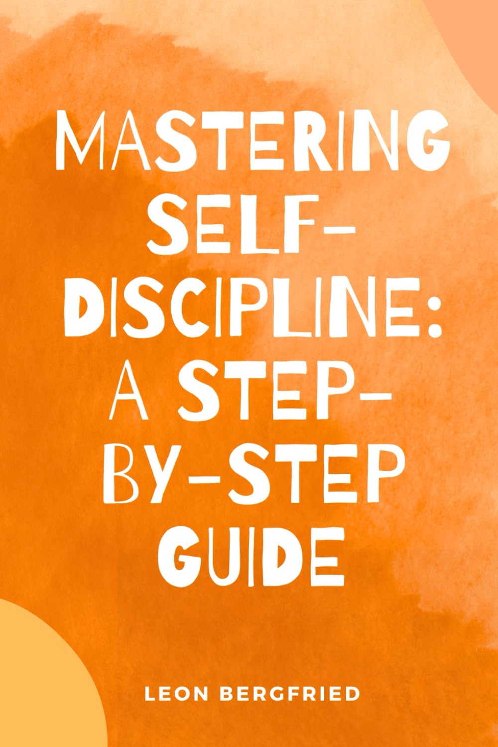 Mastering Self-Discipline: A Step-by-Step Guide: How to Master Self-Discipline: Build Habits, Beat Procrastination, and Achieve Your Goals
