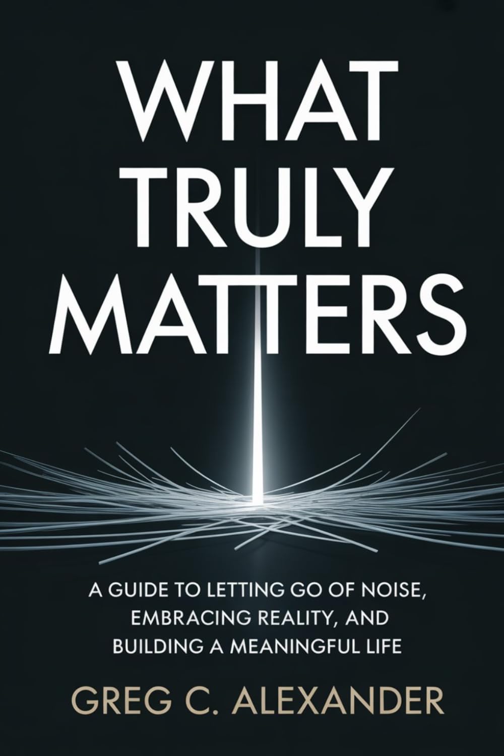 WHAT TRULY MATTERS: A GUIDE TO LETTING GO OF NOISE, EMBRACING REALITY, AND BUILDING A MEANINGFUL LIFE