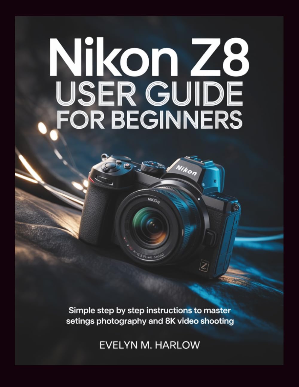 Nikon Z8 User Guide for Beginners: Simple Step by Step Instructions to Master Settings, Photography, and 8K Video Shooting: 1 (Camera Mastery Guides)