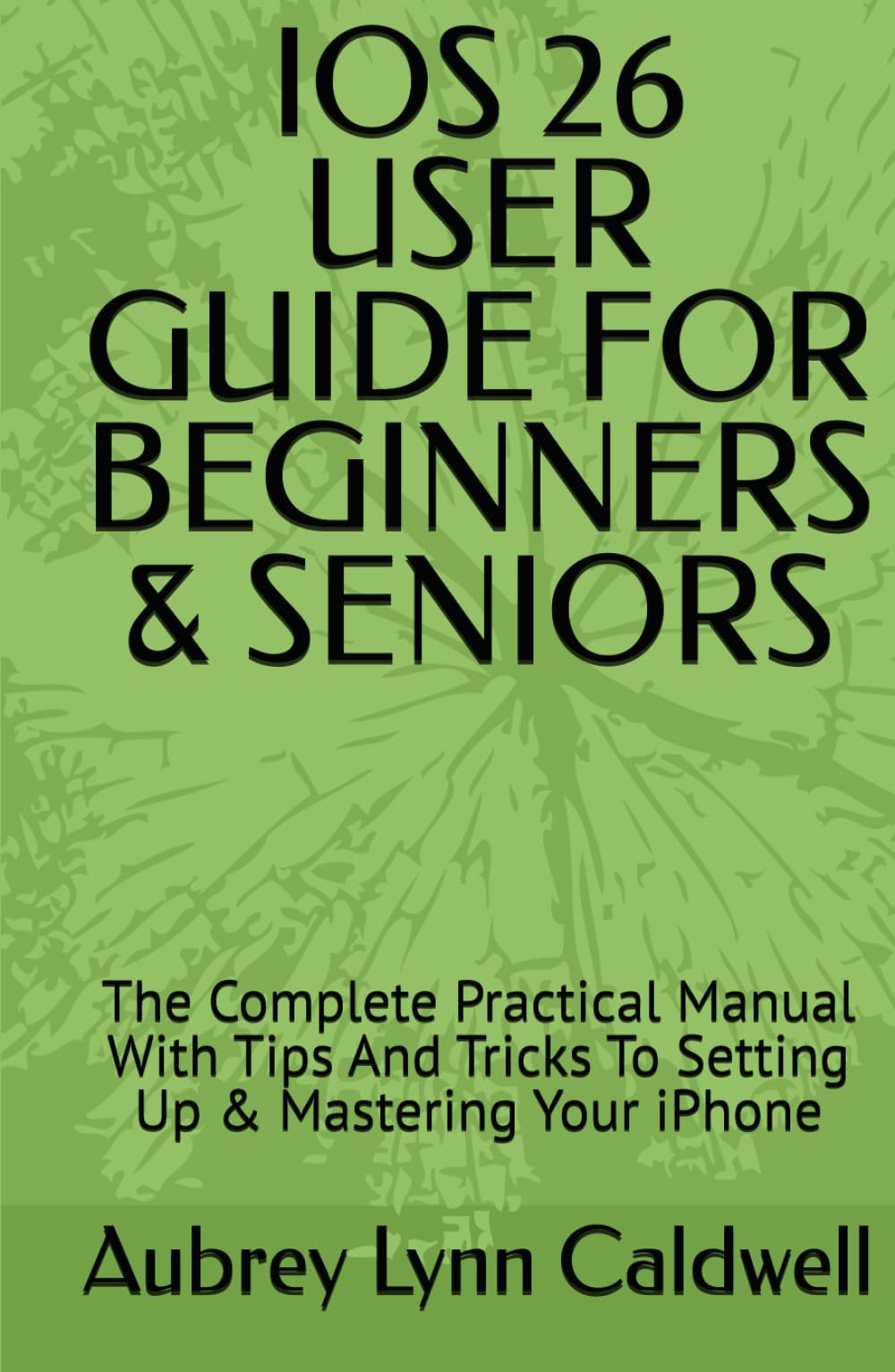 IOS 26 USER GUIDE FOR BEGINNERS & SENIORS: The Complete Practical Manual With Tips And Tricks To Setting Up & Mastering Your iPhone