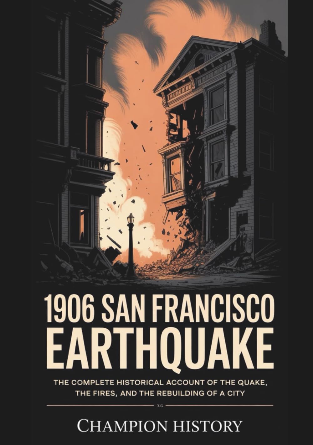 1906 San Francisco Earthquake: The Complete Historical Account Of The Quake, The Fires, And The Rebuilding Of A City