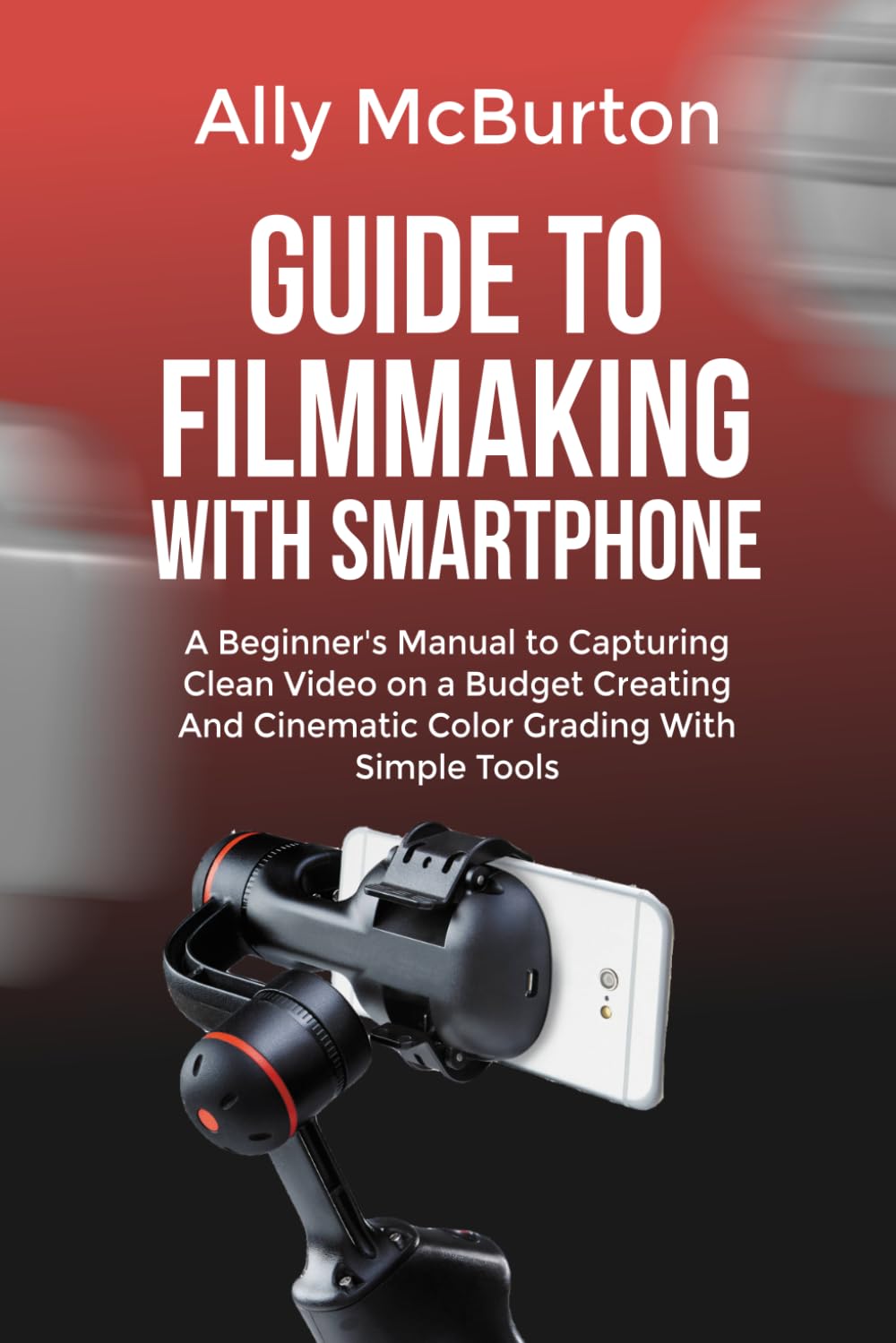 GUIDE TO FILMMAKING WITH SMARTPHONE: A Beginner's Manual to Capturing Clean Video on a Budget Creating And Cinematic Color Grading With Simple Tools