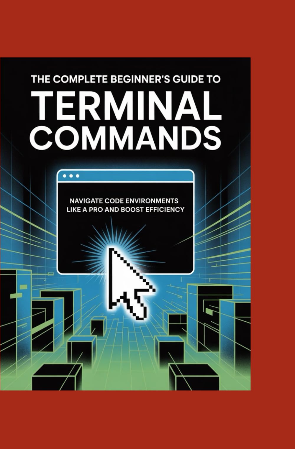 THE COMPLETE BEGINNER’S GUIDE TO TERMINAL COMMANDS: Navigate Code Environments Like a Pro and Boost Efficiency