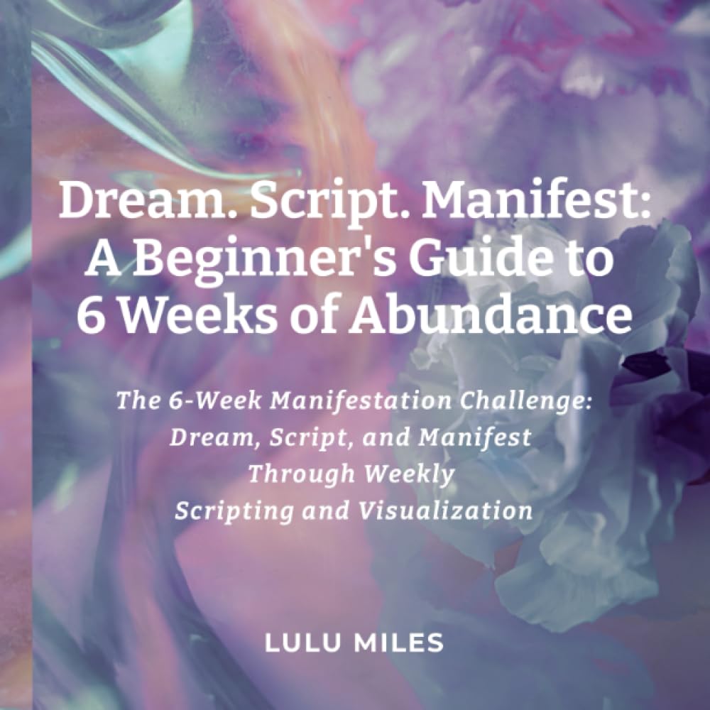 Dream. Script. Manifest: A Beginner’s Guide to 6 Weeks of Abundance: The 6-Week Manifestation Challenge: Dream, Script, and Manifest Through Weekly Scripting and Visualization