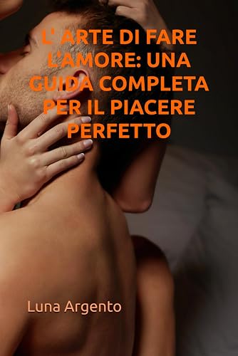 L' ARTE DI FARE L'AMORE: UNA GUIDA COMPLETA PER IL PIACERE PERFETTO