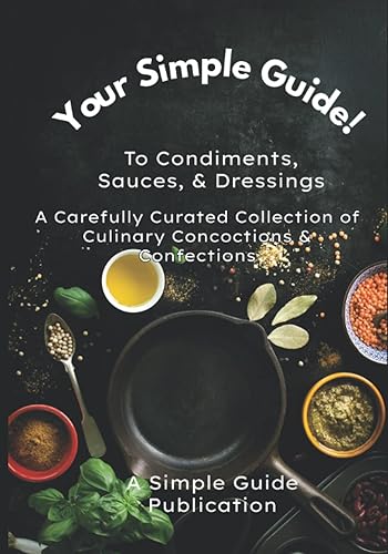 YOUR SIMPLE GUIDE! TO CONDIMENTS, SAUCES, AND DRESSINGS: A Carefully Curated Collection of Culinary Concoctions &amp; Confections
