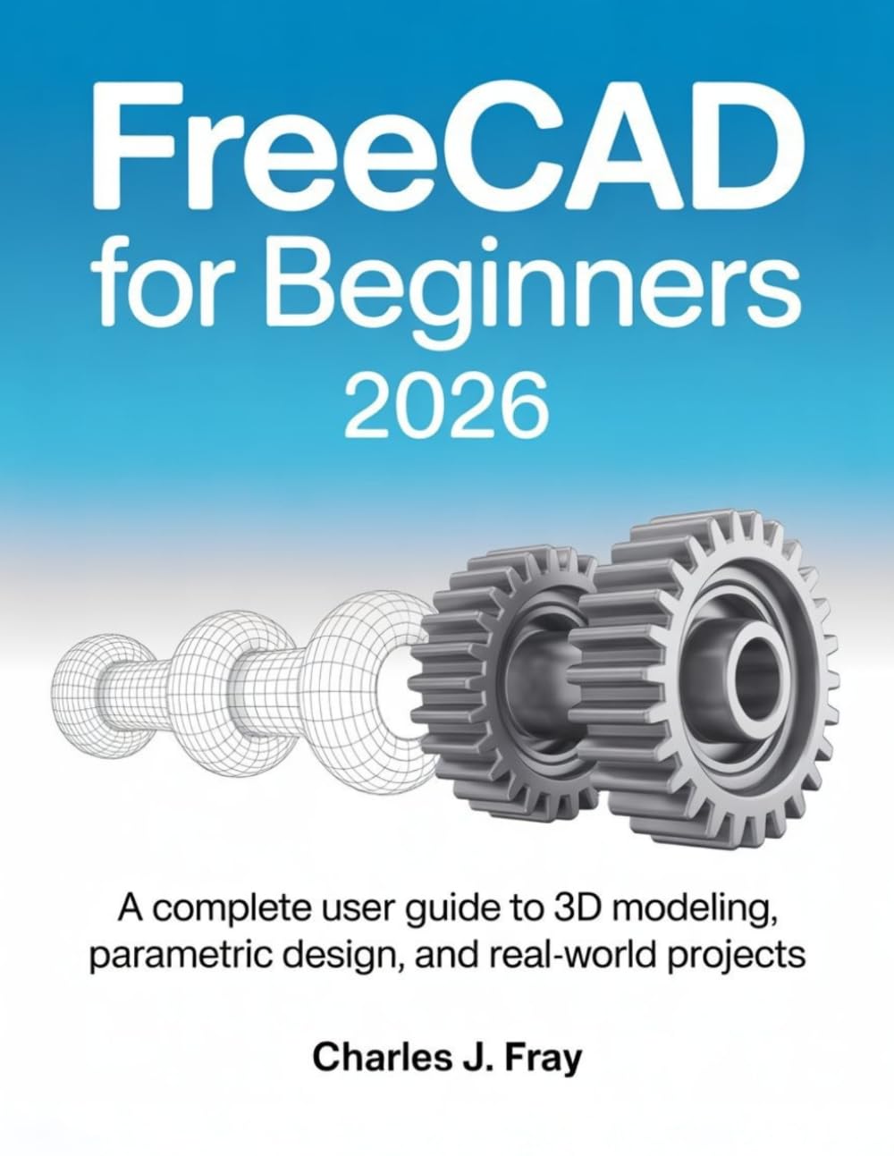 FREECAD FOR BEGINNERS 2026: A Complete User Guide to 3D Modeling, Parametric Design, and Real-World Projects