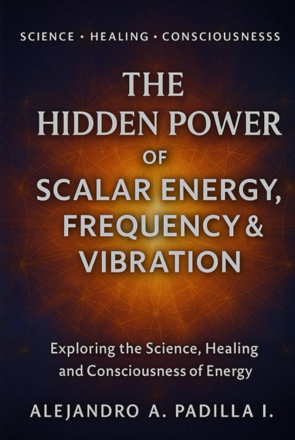 THE HIDDEN POWER OF SCALAR ENERGY, FREQUENCY AND VIBRATION: Exploring the Science, Healing and Consciousness of Energy