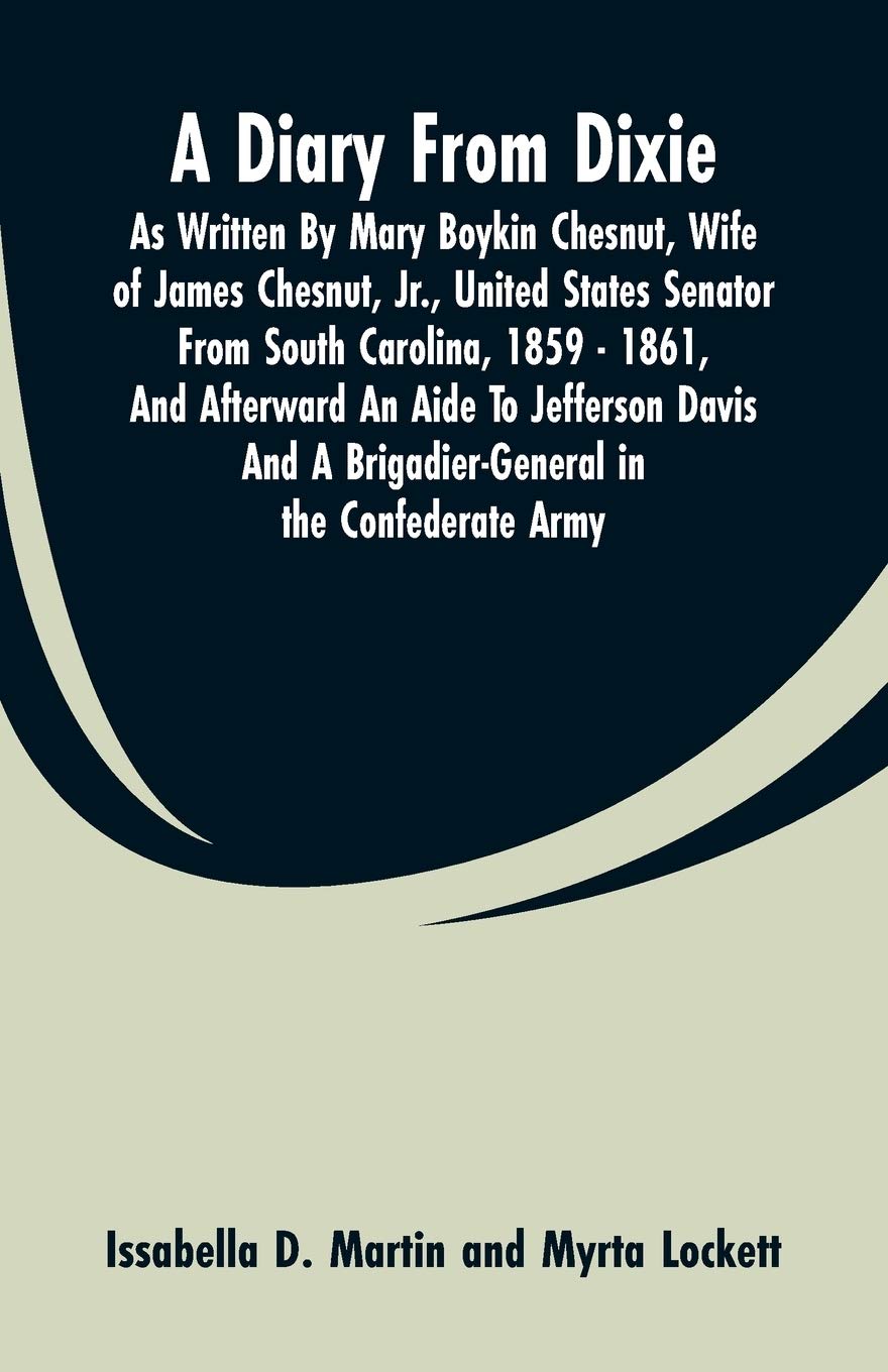 A Diary From Dixie: As Written By Mary Boykin Chesnut, Wife Of James Chesnut, Jr., United States Senator From South Carolina, 1859 - 1861, And ... A Brigadier-General In The Confederate Army