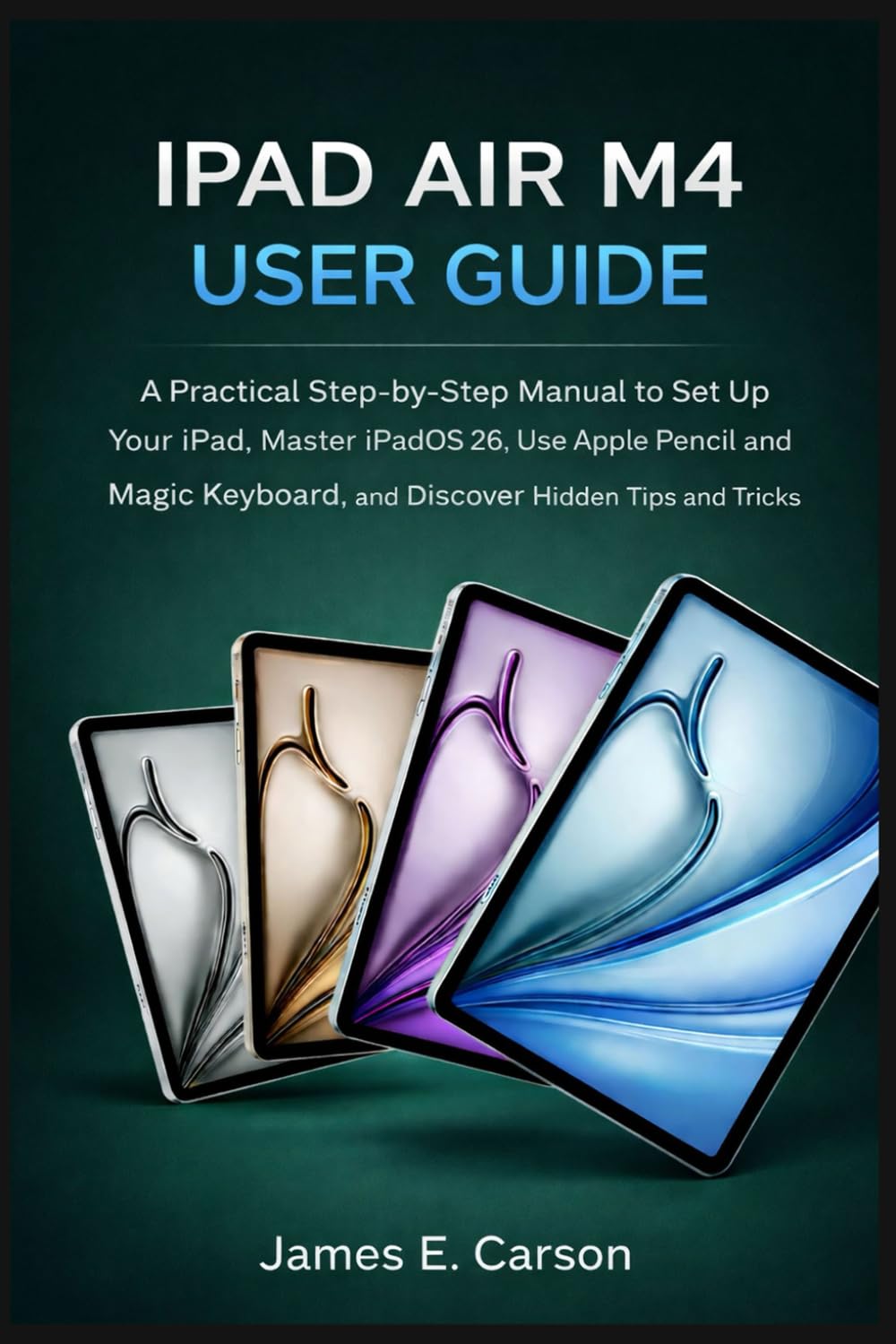 IPAD AIR M4 USER GUIDE: A Practical Step-by-Step Manual to Set Up Your iPad, Master iPadOS 26, Use Apple Pencil and Magic Keyboard, and Discover Hidden Tips and Tricks