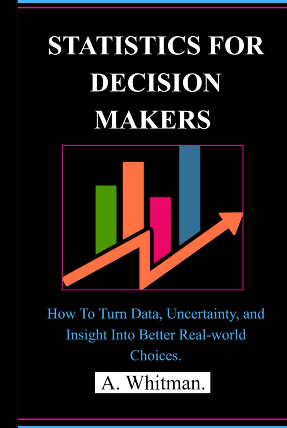 STATISTICS FOR DECISION MAKERS: How to Turn Data, Uncertainty, and Insight into Better Real-World Choices.