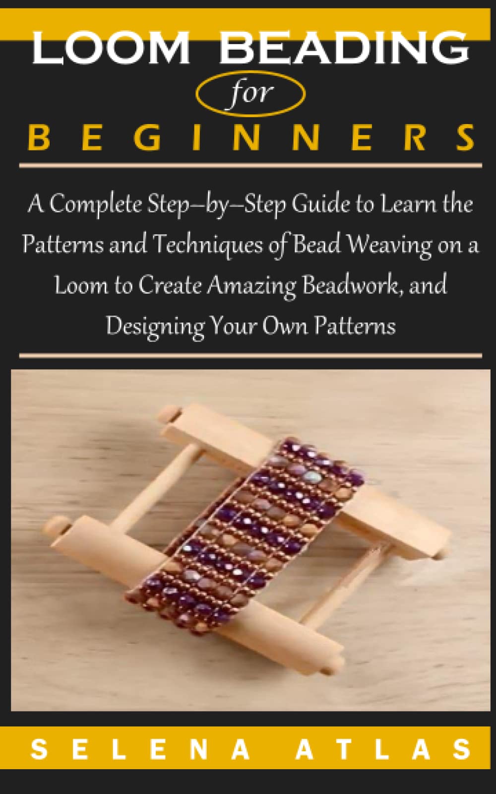 LOOM BEADING FOR BEGINNERS: A Complete Step–by–Step Guide to Learn the Patterns and Techniques of Bead Weaving on a Loom to Create Amazing Beadwork, and Designing Your Own Patterns