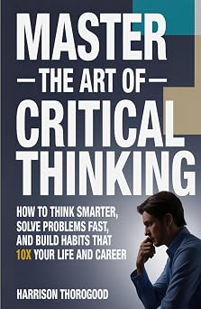 MASTER THE ART OF CRITICAL THINKING How To Think Smarter, Solve Problems Fast, and Build Habits That 10x Your Life and Career
