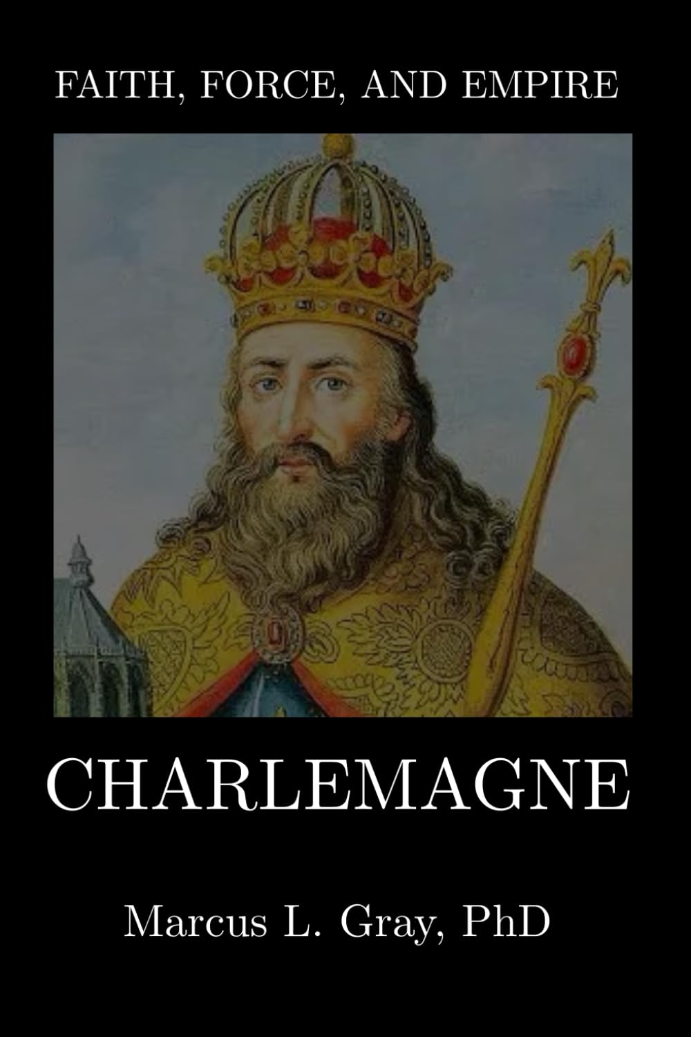 Faith, Force, and Empire: Charlemagne: How Europe Was Forged from Chaos: Empire-Building, Religion, and the Search for Unity