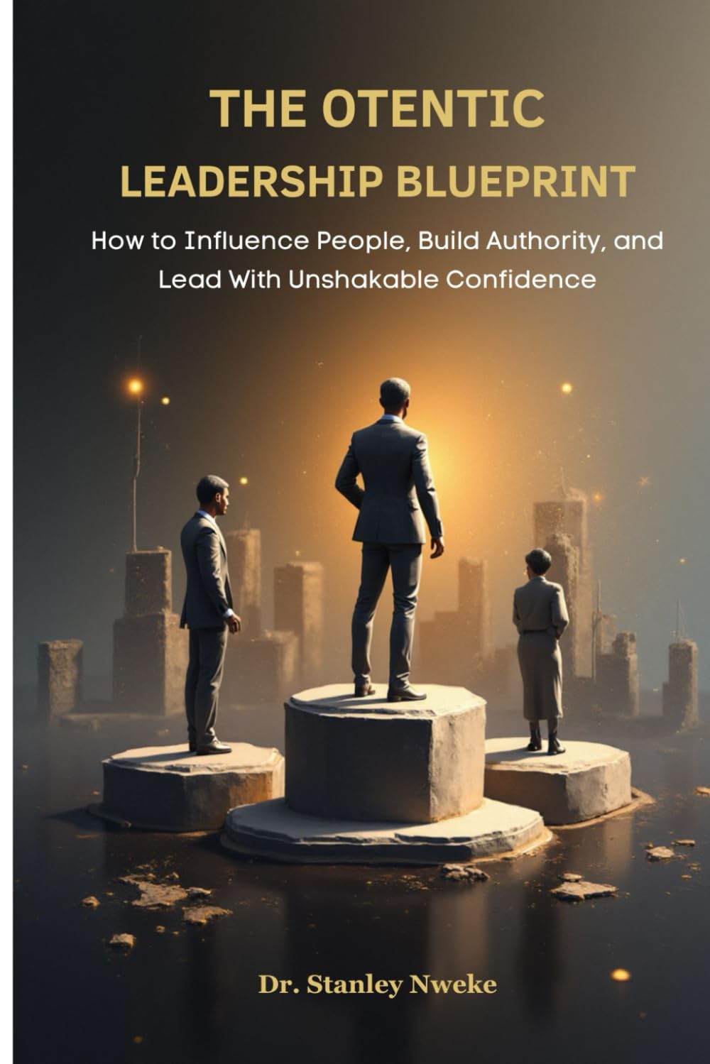 THE OTENTIC LEADERSHIP BLUEPRINT: How to Influence People, Build Authority, and Lead With Unshakable Confidence