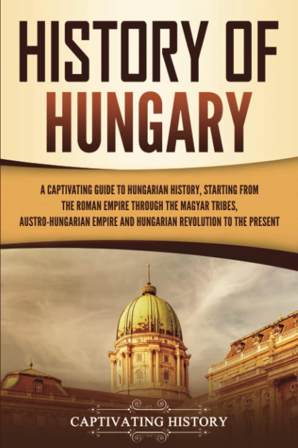 History of Hungary: A Captivating Guide to Hungarian History, Starting from the Roman Empire through the Magyar Tribes, Austro-Hungarian Empire and Hungarian Revolution to the Present