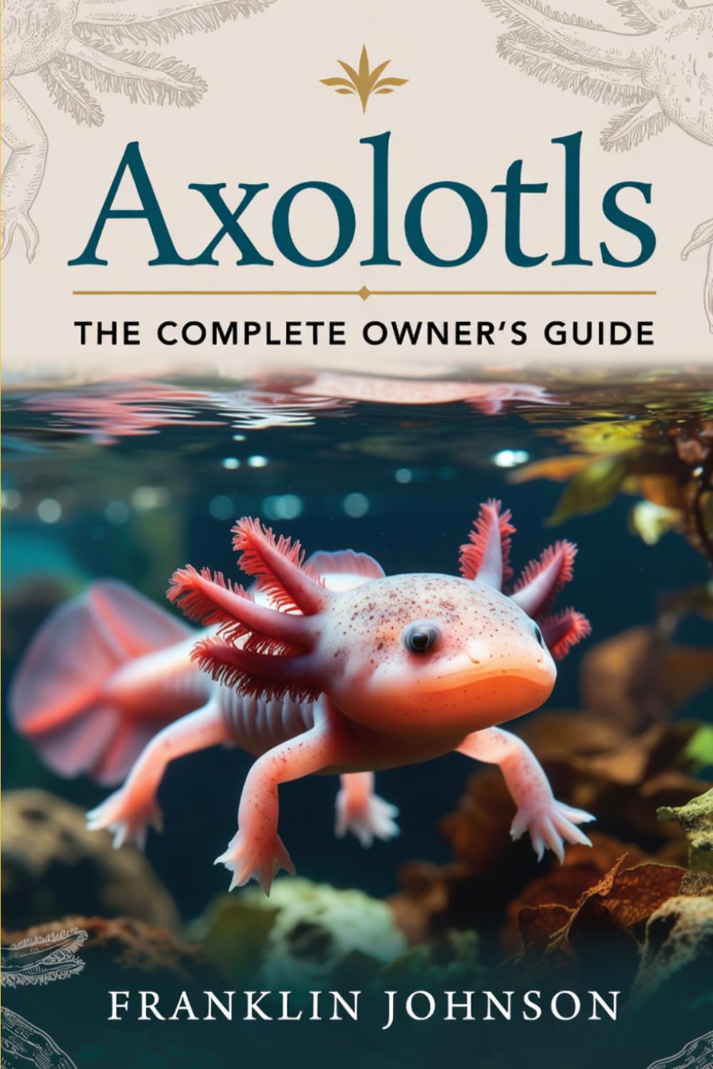 Axolotls: The Complete Owner's Guide: Understanding Their Biology, Habitat, Diet, Health, Reproduction, Lifespan, Captive Care, and Conservation