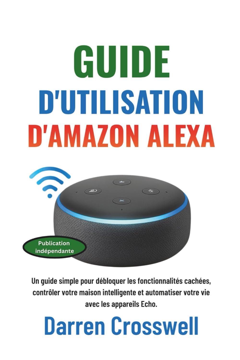 Guide d'utilisation d'Amazon Alexa: Un guide simple pour débloquer les fonctionnalités cachées, contrôler votre maison intelligente et automatiser votre vie avec les appareils Echo.