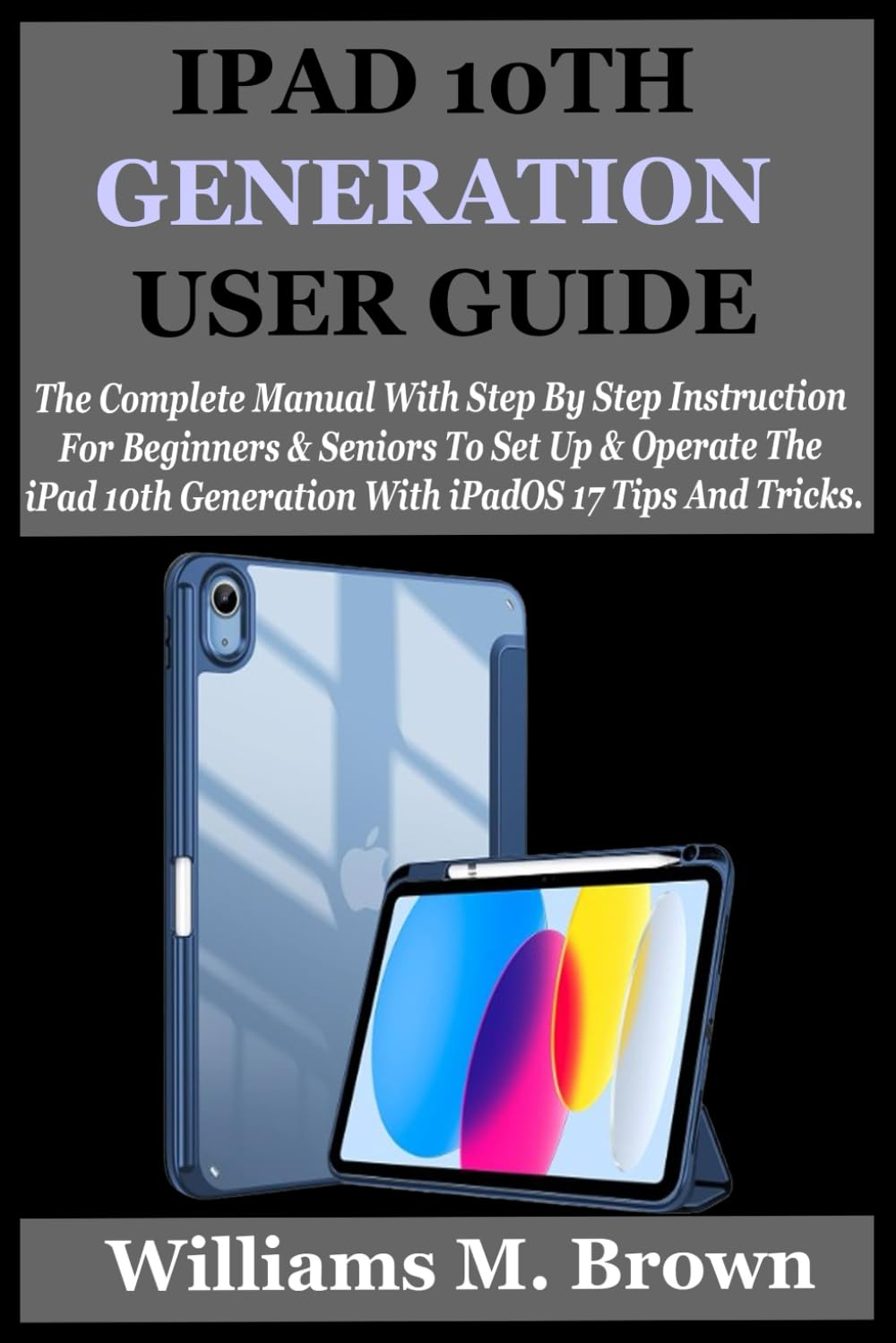 IPAD 10TH GENERATION USER GUIDE: The Complete Manual With Step By Step Instruction For Beginners And Seniors To Set Up And Operate The iPad 10th Generation With iPadOS 17 Tips And Tricks.