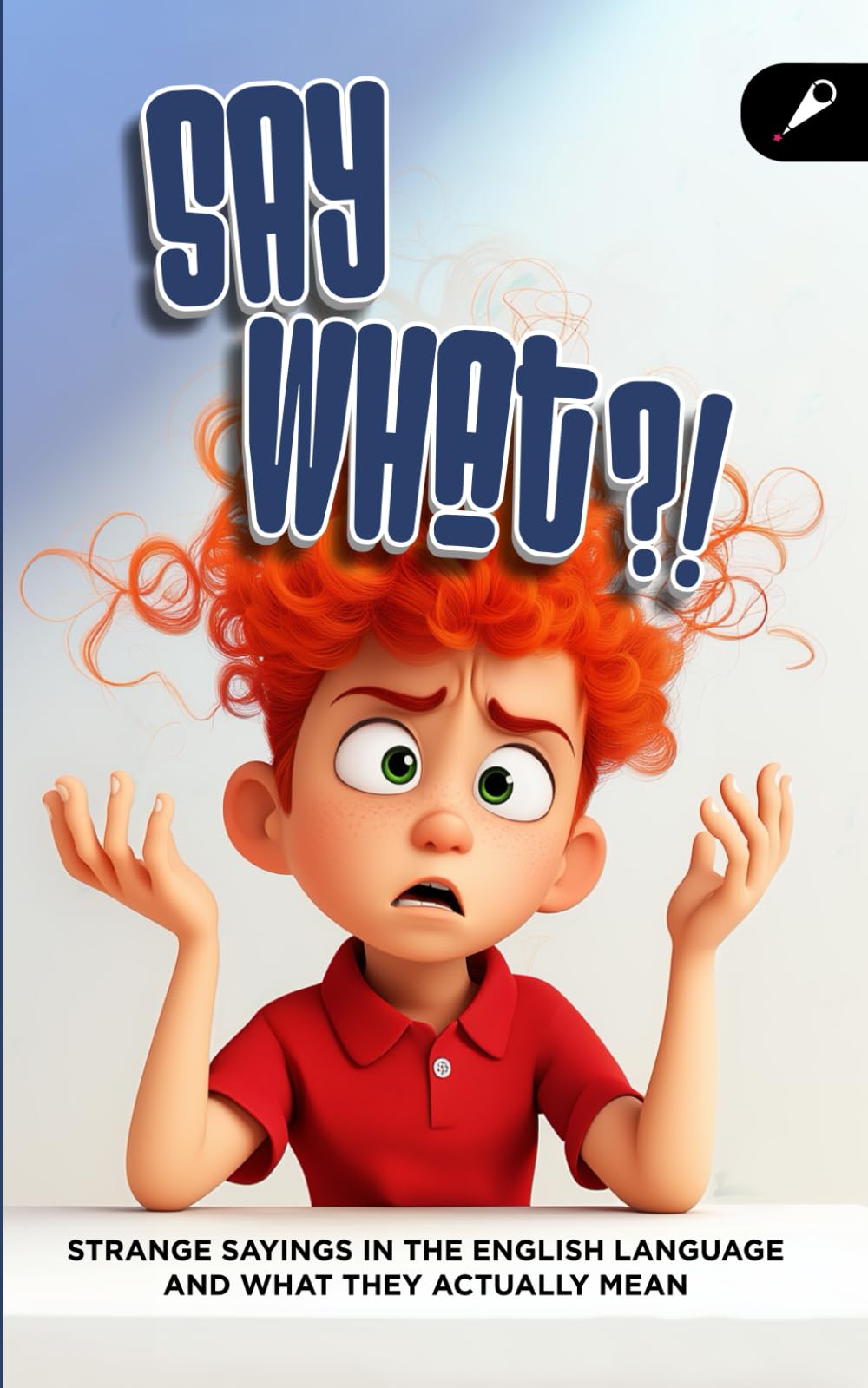Say What?! A Fun Idioms and Expressions Book: Strange English Sayings and What They Really Mean for ESL Learners, Literal Thinkers, and Curious Minds