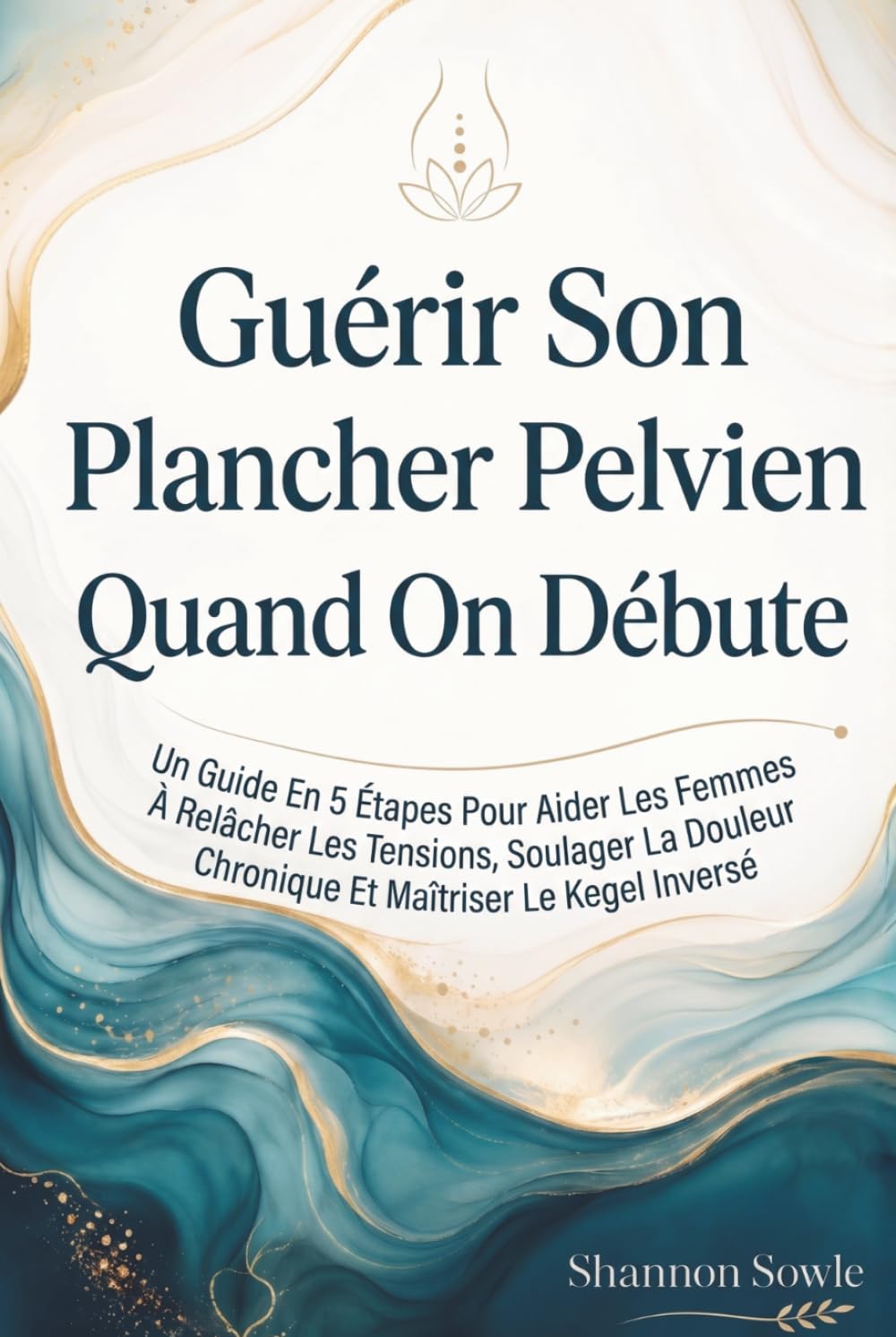 Guérir Son Plancher Pelvien Quand On Débute: Un Guide En 5 Étapes Pour Aider Les Femmes À Relâcher Les Tensions, Soulager La Douleur Chronique Et Maîtriser Le Kegel Inversé