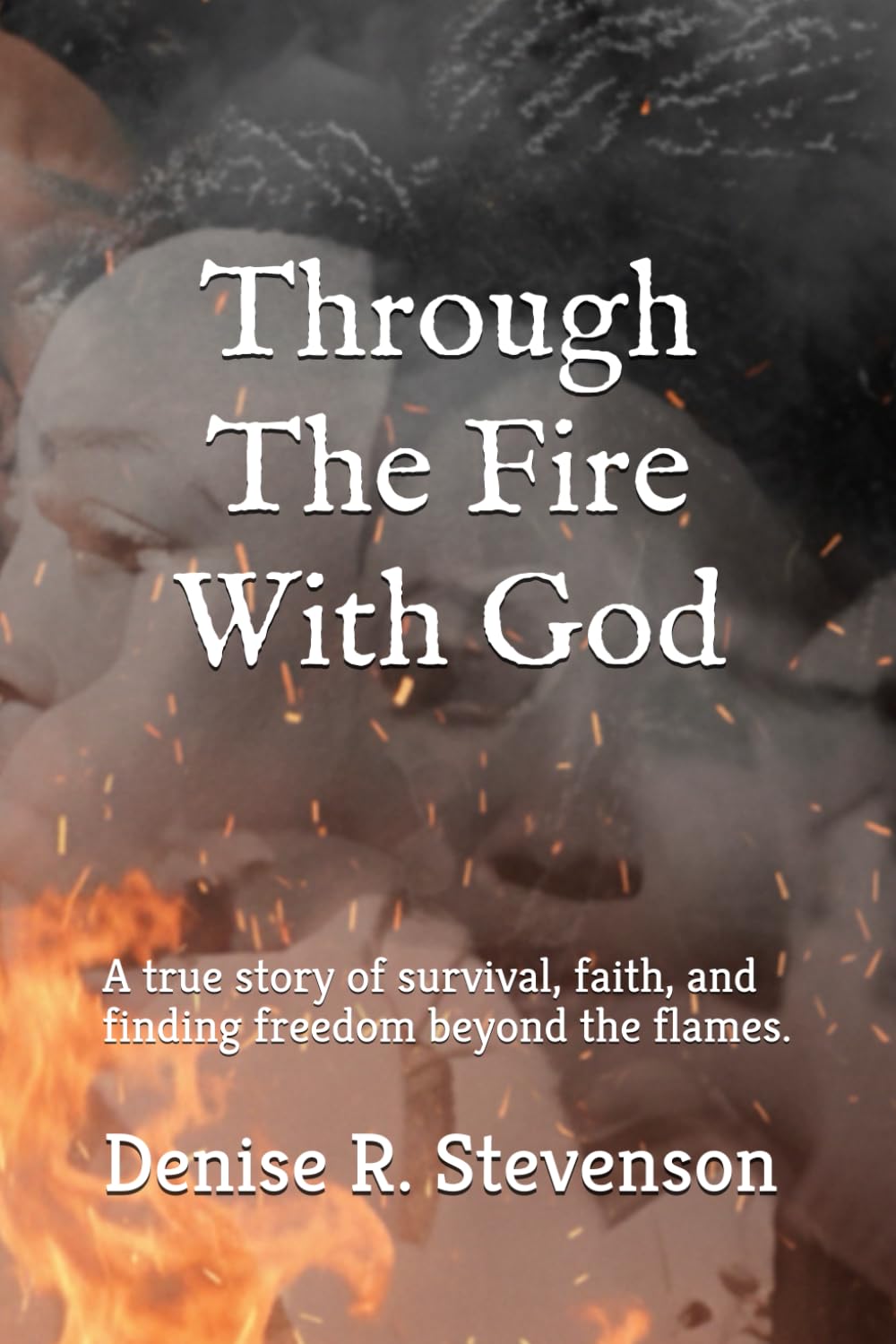 Through The Fire With God: A true story of survival, faith, and finding freedom beyond the flames.