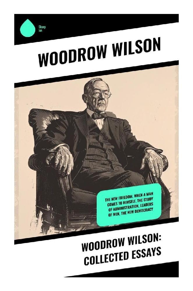Woodrow Wilson: Collected Essays: The New Freedom, When A Man Comes To Himself, The Study of Administration, Leaders of Men, The New Democracy: Essays ... Government, and Democratic Leadership