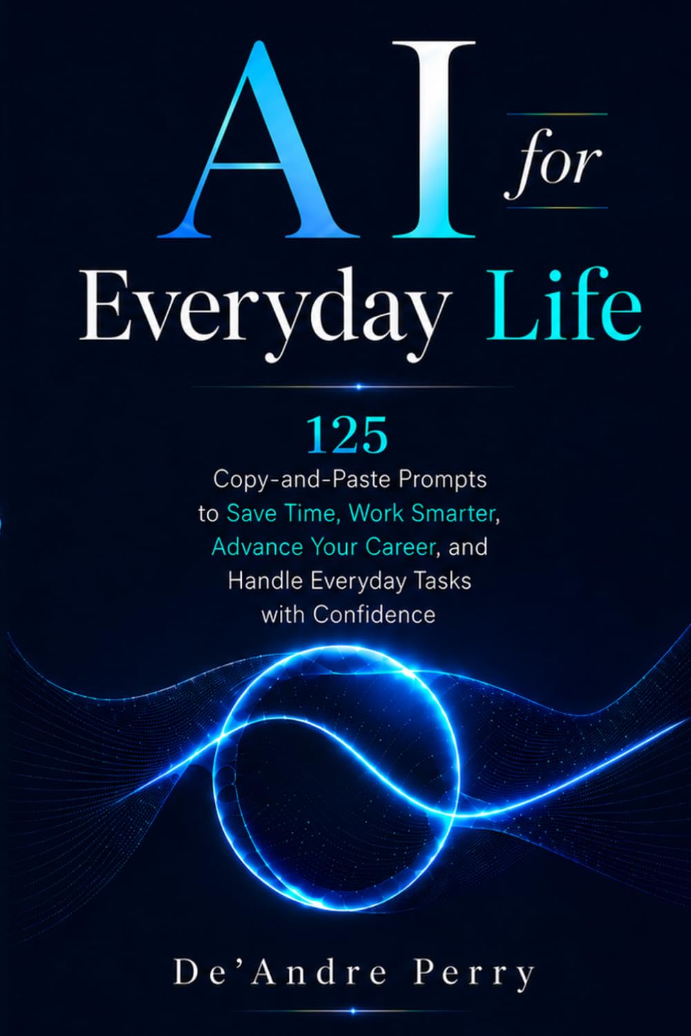 AI for Everyday Life: 125 Copy-and-Paste Prompts to Save Time, Work Smarter, Advance Your Career, and Handle Everyday Tasks with Confidence