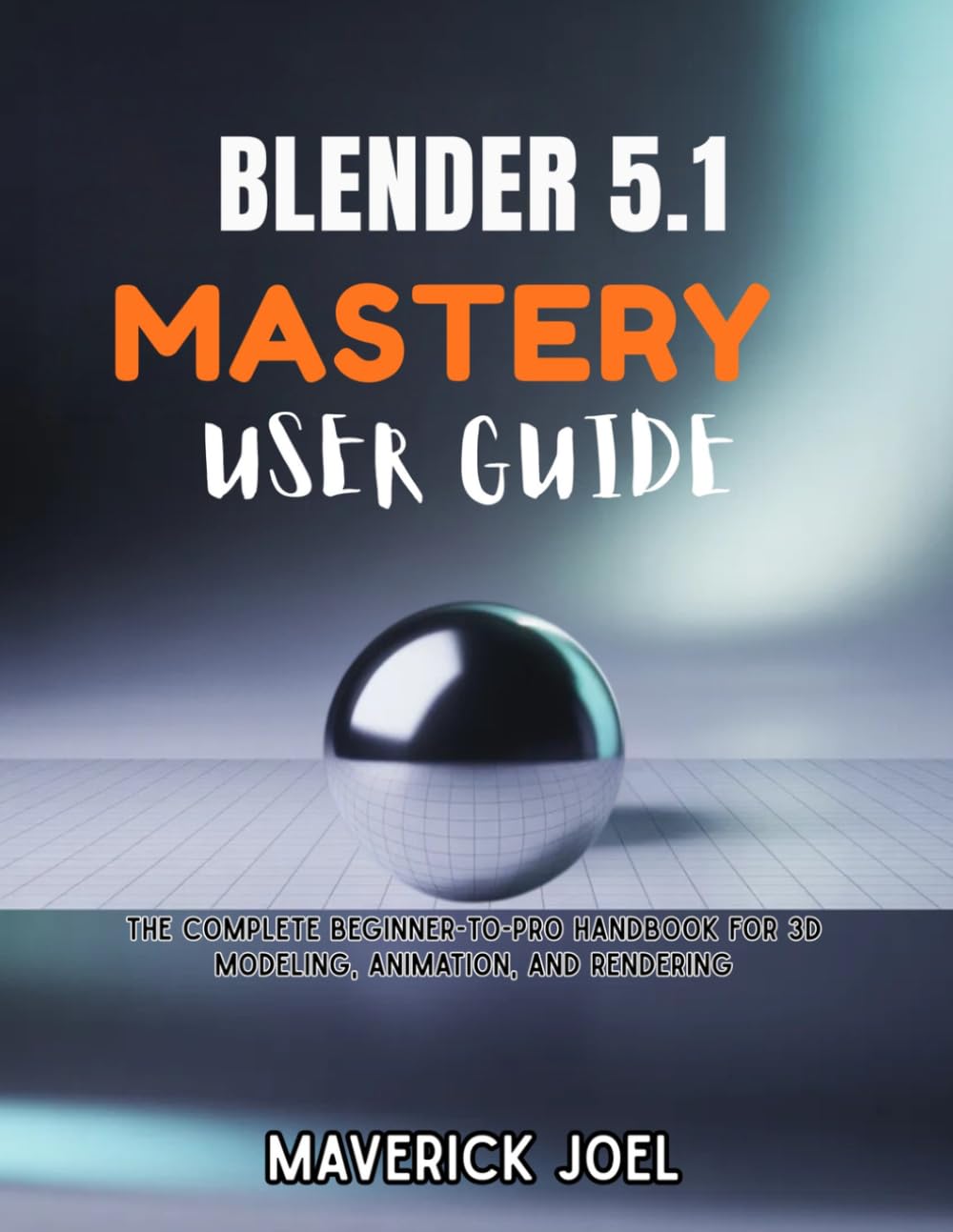 BLENDER 5.1 MASTERY USER GUIDE: The Complete Beginner-to-Pro Handbook for 3D Modeling, Animation, and Rendering