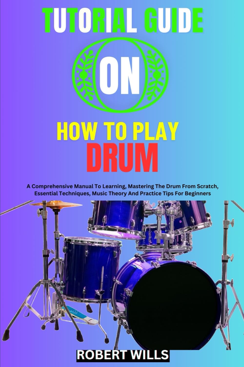 TUTORIAL GUIDE ON HOW TO PLAY DRUM: A Comprehensive Manual To Learning, Mastering The Drum From Scratch, Essential Techniques, Music Theory And Practice Tips For Beginners