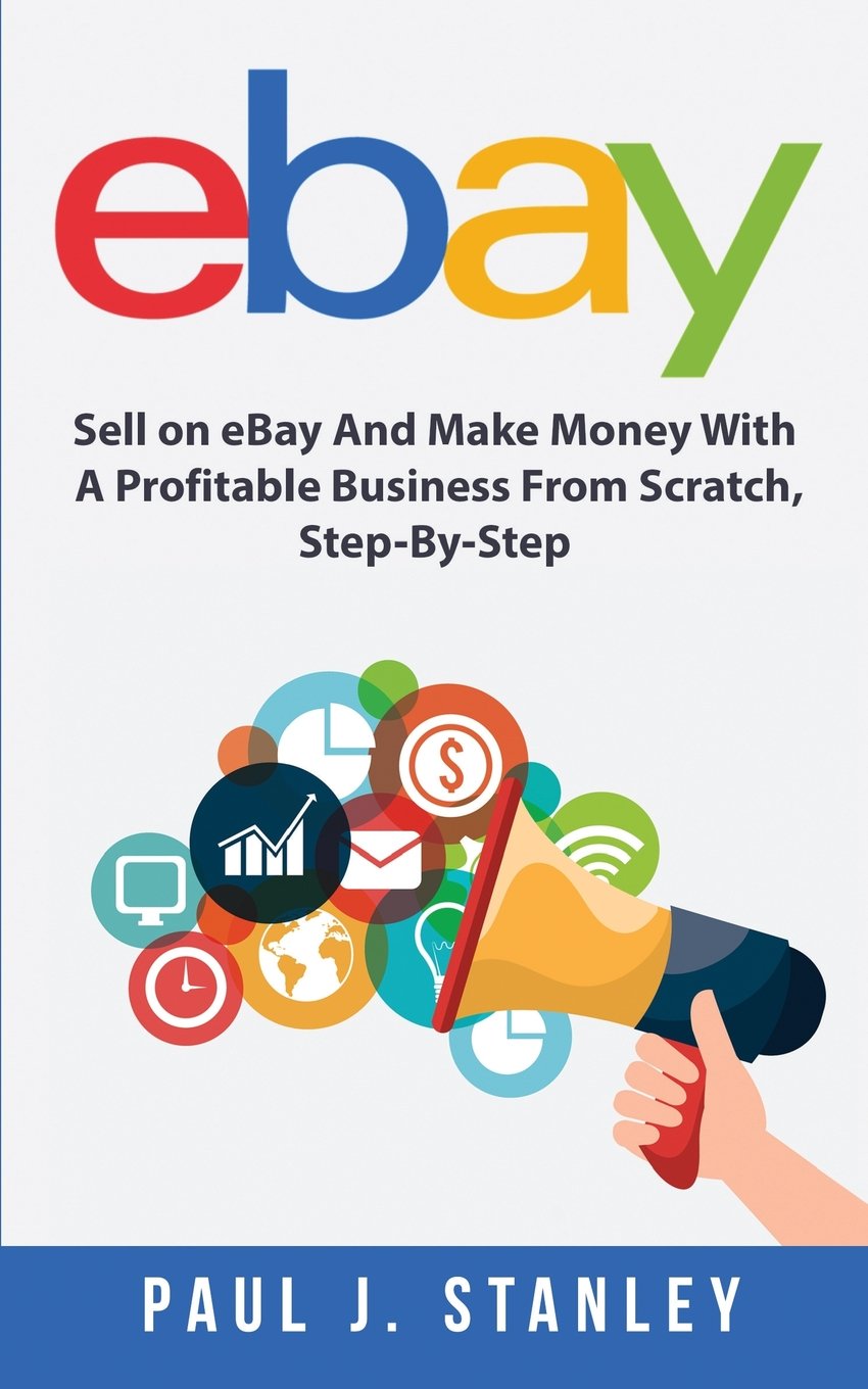 eBay: Sell on eBay And Make Money With A Profitable Business From Scratch, Step-By-Step Guide