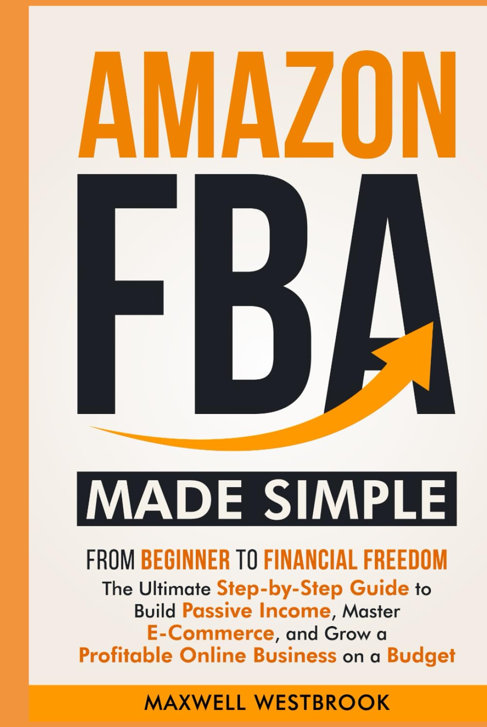 Amazon FBA Made Simple: From Beginner to Financial Freedom: The Ultimate Step-by-Step Guide to Build Passive Income, Master E-Commerce, and Grow a Profitable Online Business on a Budget