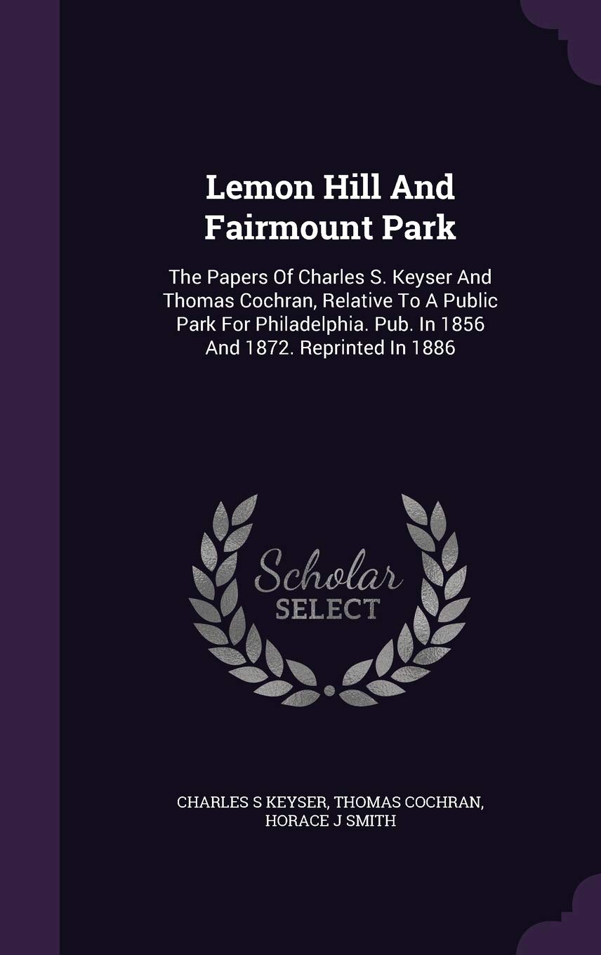 Lemon Hill And Fairmount Park: The Papers Of Charles S. Keyser And Thomas Cochran, Relative To A Public Park For Philadelphia. Pub. In 1856 And 1872. Reprinted In 1886
