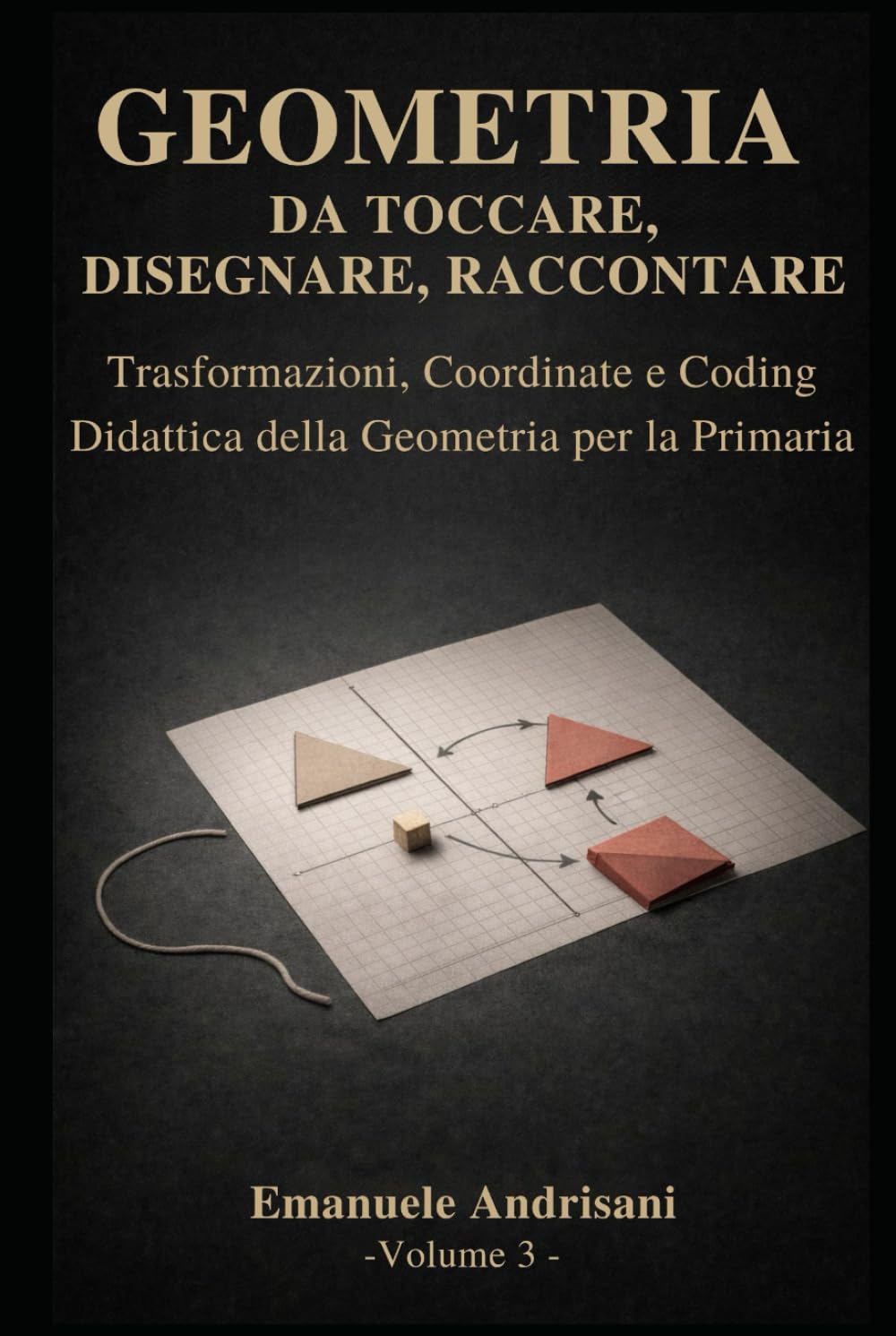 GEOMETRIA DA TOCCARE, DISEGNARE, RACCONTARE. - Vol. 3 -: Trasformazioni, coordinate e coding. Attività con materiali poveri e risorse digitali