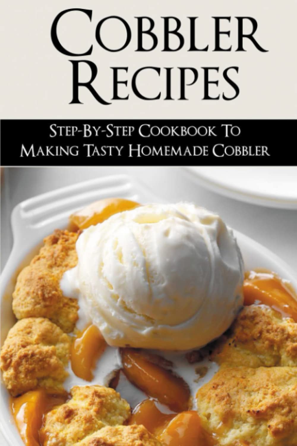 Cobbler Recipes: Step-By-Step Cookbook To Making Tasty Homemade Cobbler