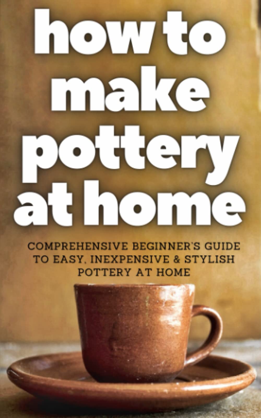 HOW TO MAKE POTTERY AT HOME: Comprehensive Beginner’s Guide to Easy, Inexpensive & Stylish Pottery at home