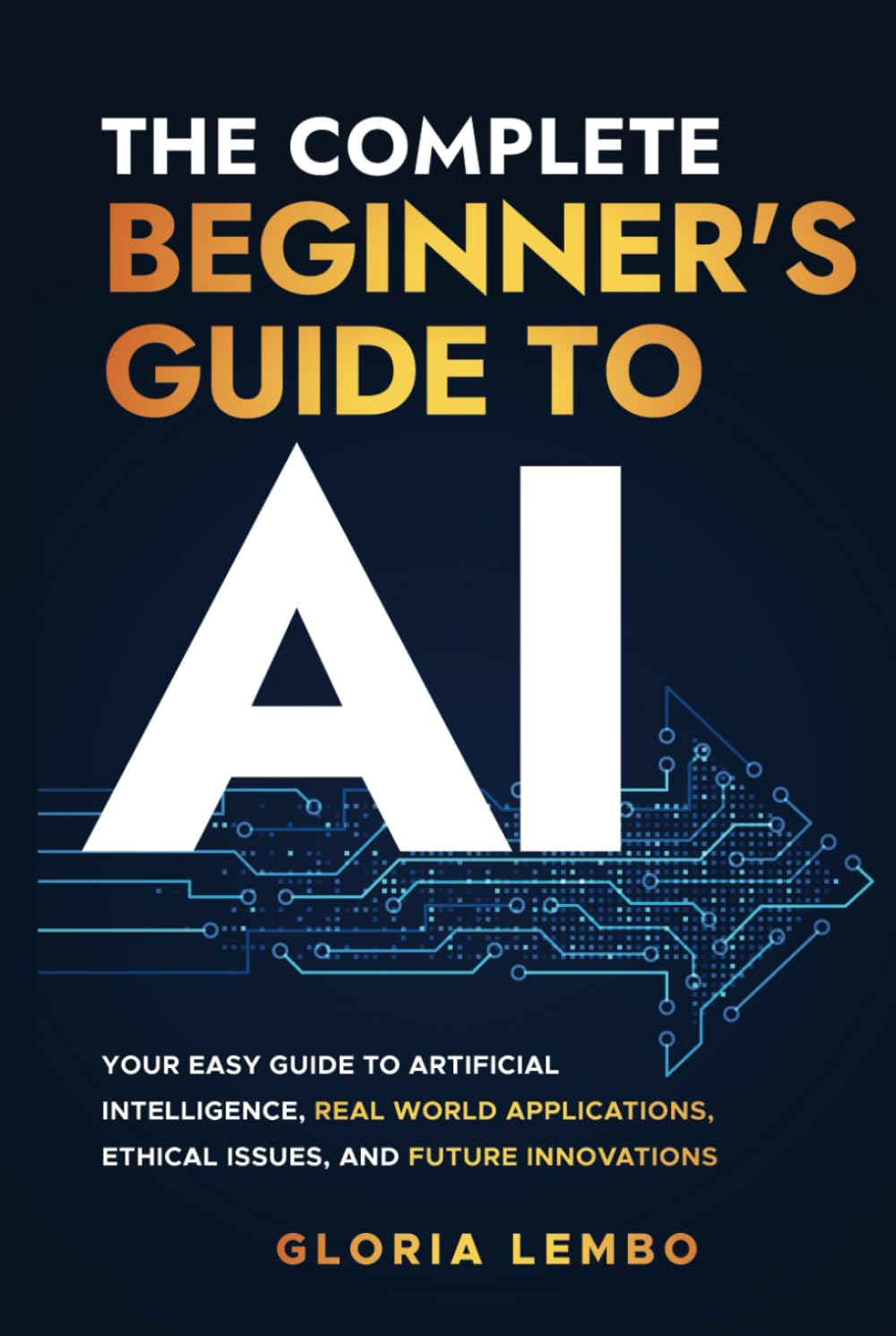 The Complete Beginner's Guide to AI: Your Easy Guide to Artificial Intelligence, Real World Applications, Ethical Issues, and Future Innovations (The