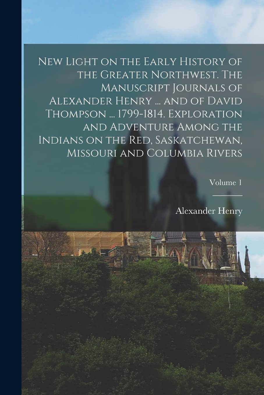 New Light on the Early History of the Greater Northwest. The Manuscript Journals of Alexander Henry ... and of David Thompson ... 1799-1814. ... Missouri and Columbia Rivers; Volume 1