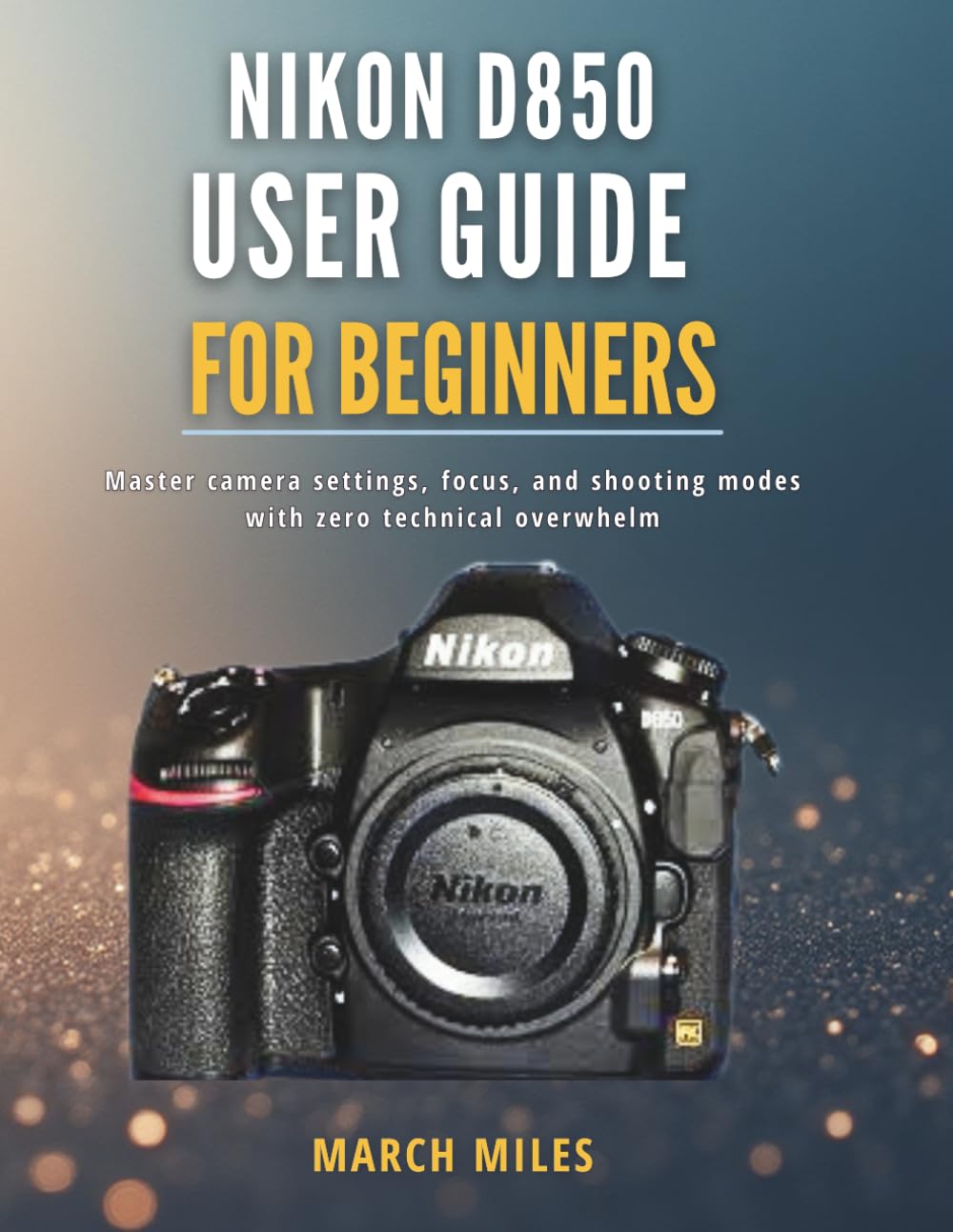 Nikon D850 User Guide for Beginners: Master camera settings, focus, and shooting modes with zero technical overwhelm