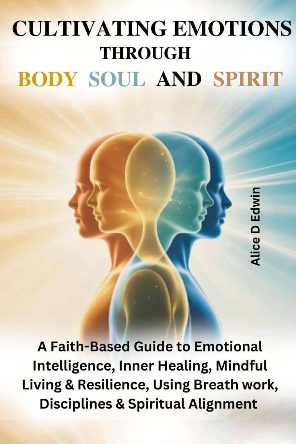 CULTIVATING EMOTIONS THROUGH BODY SOUL AND SPIRIT: A Faith-Based Guide to Emotional Intelligence, Inner Healing, Mindful Living & Resilience, Using Breath work, Disciplines & Spiritual Alignment