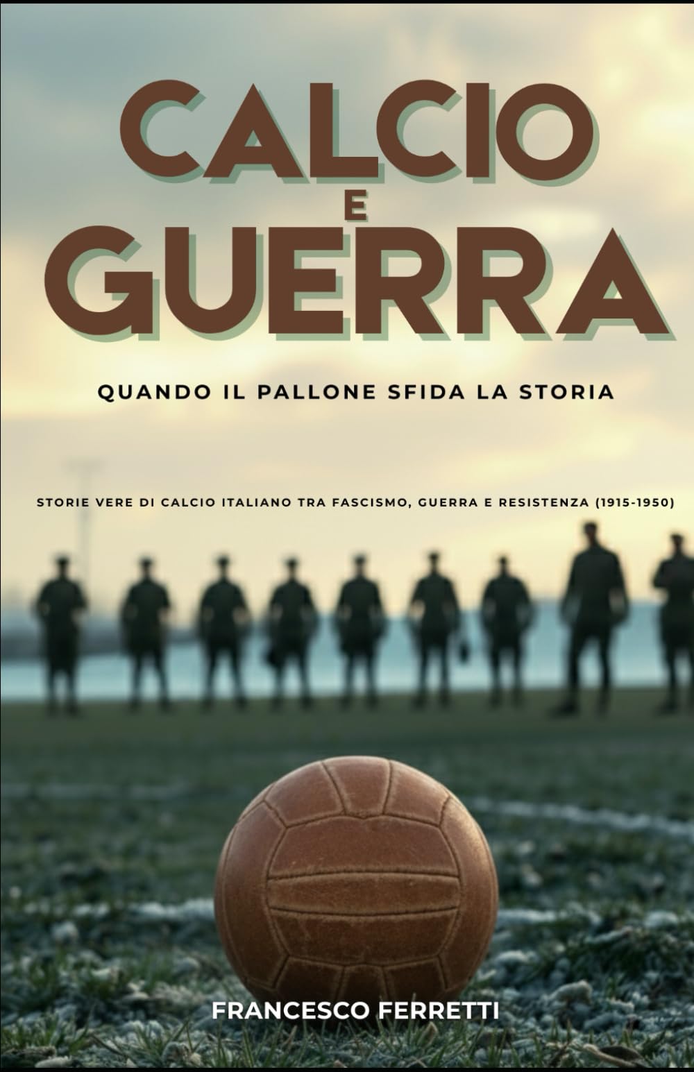 Calcio e Guerra - Quando il Pallone Sfida la Storia: Storie Vere di Calcio Italiano tra Fascismo, Guerra e Resistenza (1915 - 1950)